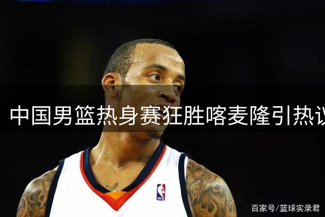 中国男篮热身赛狂胜喀麦隆引热议 三分雨背后暗藏隐忧